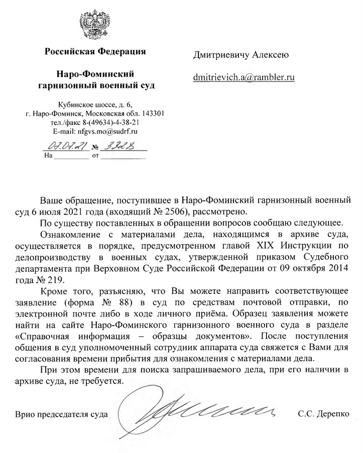 Российская Федерация Наро-Фоминский гарнизонный военный суд Кубинское шоссе, д. 6, г. Наро-Фоминск, Московская обл. 143301 тел./факс 8-(49634)-4-38-21 E-mail: nfgvs.mo@sudrf.ru Ваше обращение, поступившее в Наро-Фоминский гарнизонный военный суд 6 июля 2021 года (входящий № 2506), рассмотрено. По существу поставленных в обращении вопросов сообщаю следующее. Ознакомление с материалами дела, находящимся в архиве суда, осуществляется в порядке, предусмотренном главой XIX Инструкции по делопроизводству в военных судах, утвержденной приказом Судебного департамента при Верховном Суде Российской Федерации от 09 октября 2014 года № 219. Кроме того, разъясняю, что Вы можете направить соответствующее заявление (форма № 88) в суд по средствам почтовой отправки, по электронной почте либо в ходе личного приёма. Образец заявления можете найти на сайте Наро-Фоминского гарнизонного военного суда в разделе «Справочная информация - образцы документов». После поступления общения в суд уполномоченный сотрудник аппарата суда свяжется с Вами для согласования времени прибытия для ознакомления с материалами дела. При этом времени для поиска запрашиваемого дела, при его наличии в архиве суда, не требуется. Врио председателя суда С.С. Дерепко